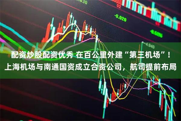 配资炒股配资优秀 在百公里外建“第三机场”！上海机场与南通国资成立合资公司，航司提前布局