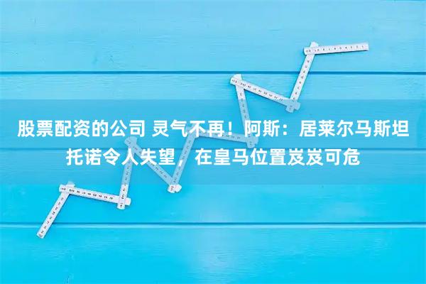 股票配资的公司 灵气不再！阿斯：居莱尔马斯坦托诺令人失望，在皇马位置岌岌可危