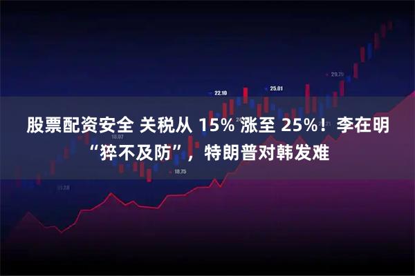股票配资安全 关税从 15% 涨至 25%！李在明“猝不及防”，特朗普对韩发难
