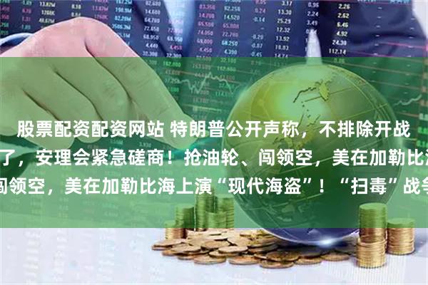 股票配资配资网站 特朗普公开声称，不排除开战的可能，中俄强硬表态了，安理会紧急磋商！抢油轮、闯领空，美在加勒比海上演“现代海盗”！“扫毒”战争真相