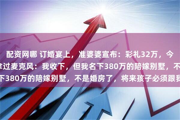 配资网哪 订婚宴上,准婆婆宣布:彩礼32万,今天我们就给3000!我拿过麦克风:我收下,但我名下380万的陪嫁别墅,不是婚房了,将来孩子必须跟我姓