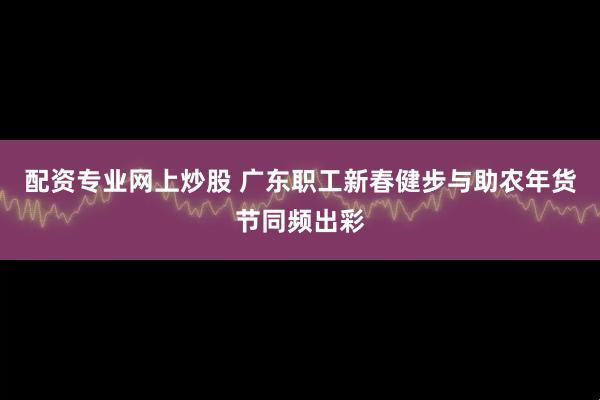 配资专业网上炒股 广东职工新春健步与助农年货节同频出彩