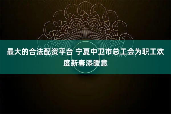 最大的合法配资平台 宁夏中卫市总工会为职工欢度新春添暖意