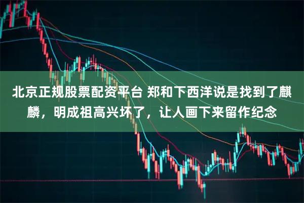 北京正规股票配资平台 郑和下西洋说是找到了麒麟,明成祖高兴坏了,让人画下来留作纪念