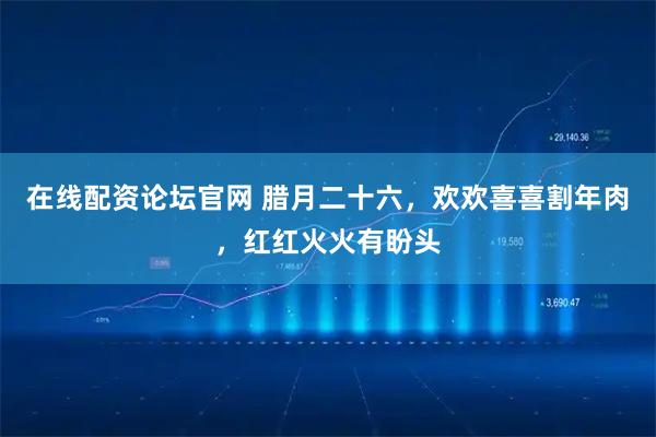 在线配资论坛官网 腊月二十六，欢欢喜喜割年肉，红红火火有盼头