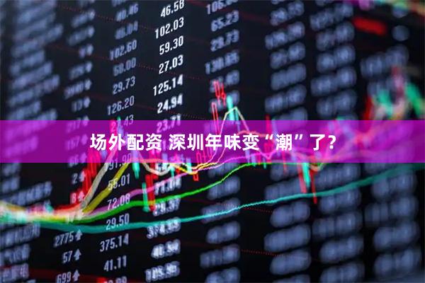 场外配资 深圳年味变“潮”了？