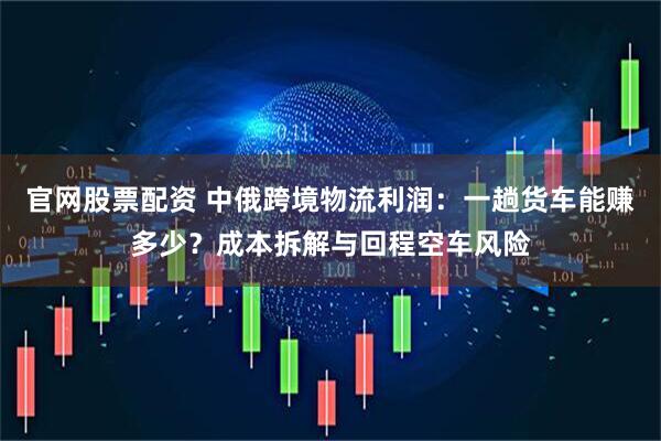 官网股票配资 中俄跨境物流利润：一趟货车能赚多少？成本拆解与回程空车风险