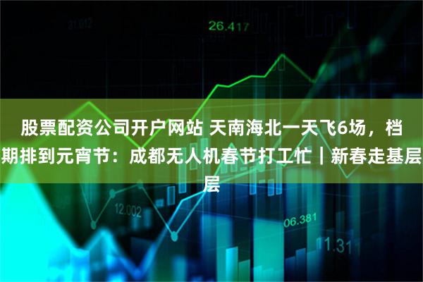 股票配资公司开户网站 天南海北一天飞6场，档期排到元宵节：成都无人机春节打工忙｜新春走基层