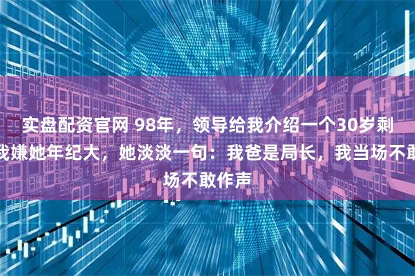 实盘配资官网 98年，领导给我介绍一个30岁剩女，我嫌她年纪大，她淡淡一句：我爸是局长，我当场不敢作声