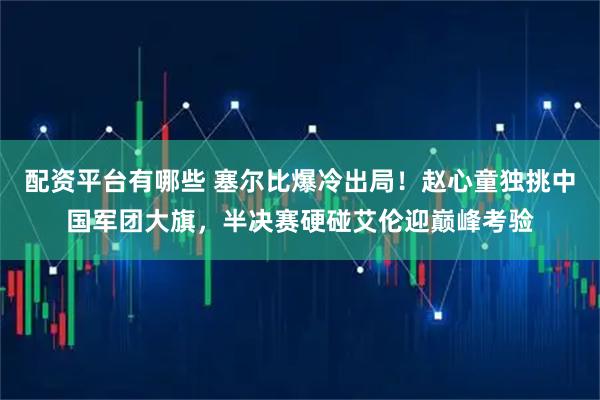 配资平台有哪些 塞尔比爆冷出局！赵心童独挑中国军团大旗，半决赛硬碰艾伦迎巅峰考验