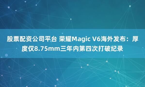 股票配资公司平台 荣耀Magic V6海外发布：厚度仅8.75mm三年内第四次打破纪录