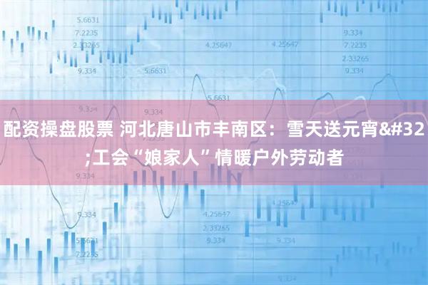 配资操盘股票 河北唐山市丰南区:雪天送元宵 工会“娘家人”情暖户外劳动者