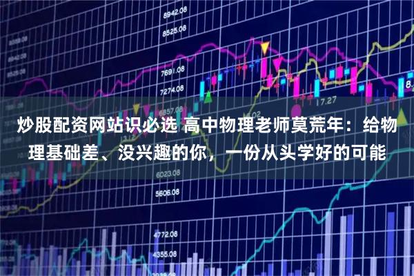 炒股配资网站识必选 高中物理老师莫荒年：给物理基础差、没兴趣的你，一份从头学好的可能
