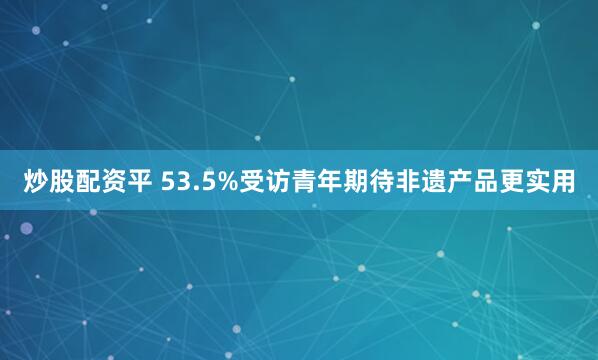 炒股配资平 53.5%受访青年期待非遗产品更实用