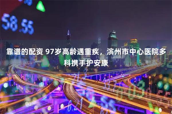 靠谱的配资 97岁高龄遇重疾，滨州市中心医院多科携手护安康