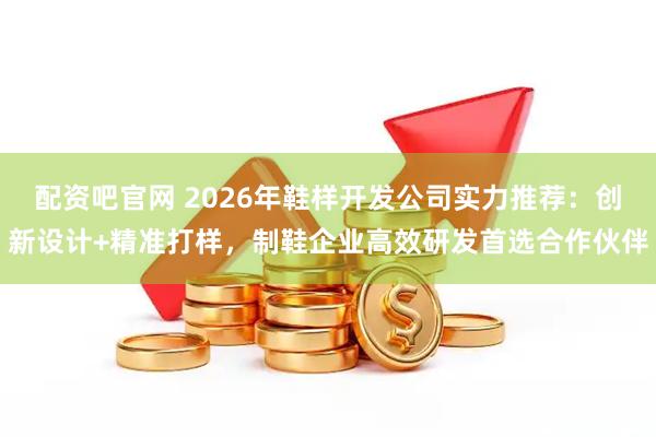 配资吧官网 2026年鞋样开发公司实力推荐:创新设计+精准打样,制鞋企业高效研发首选合作伙伴
