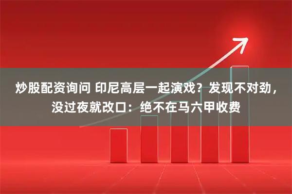 炒股配资询问 印尼高层一起演戏？发现不对劲，没过夜就改口：绝不在马六甲收费