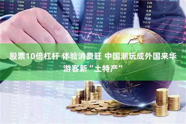 股票10倍杠杆 体验消费旺 中国潮玩成外国来华游客新“土特产”