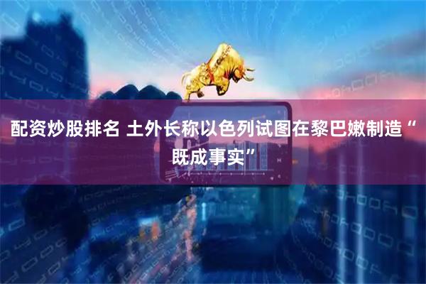 配资炒股排名 土外长称以色列试图在黎巴嫩制造“既成事实”