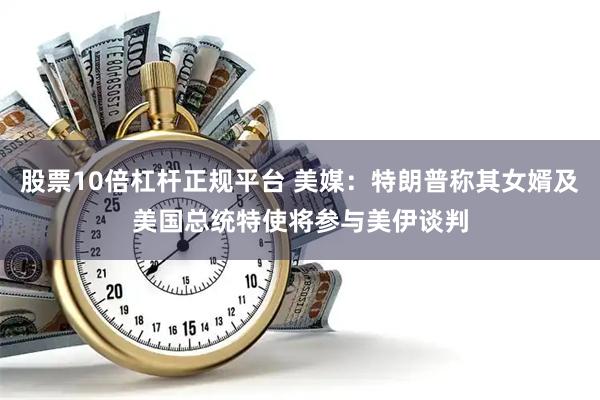 股票10倍杠杆正规平台 美媒：特朗普称其女婿及美国总统特使将参与美伊谈判