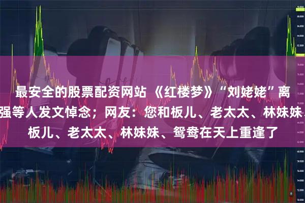 最安全的股票配资网站 《红楼梦》“刘姥姥”离世！“宝玉”欧阳奋强等人发文悼念；网友：您和板儿、老太太、林妹妹、鸳鸯在天上重逢了