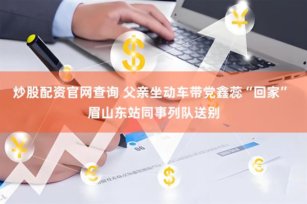 炒股配资官网查询 父亲坐动车带党鑫蕊“回家” 眉山东站同事列队送别