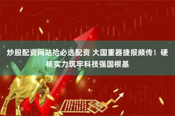 炒股配资网站拾必选配资 大国重器捷报频传！硬核实力筑牢科技强国根基