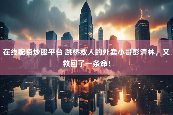 在线配资炒股平台 跳桥救人的外卖小哥彭清林，又救回了一条命！