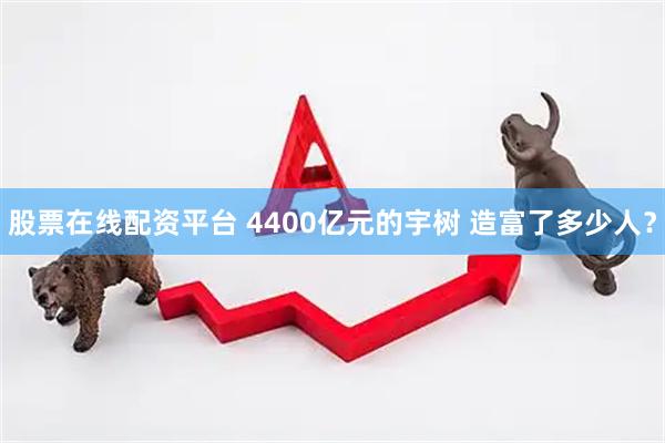 股票在线配资平台 4400亿元的宇树 造富了多少人？