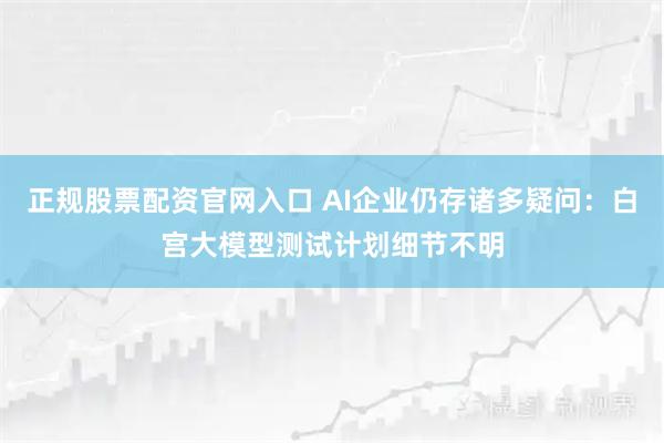 正规股票配资官网入口 AI企业仍存诸多疑问：白宫大模型测试计划细节不明