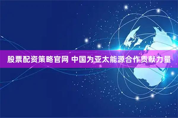 股票配资策略官网 中国为亚太能源合作贡献力量